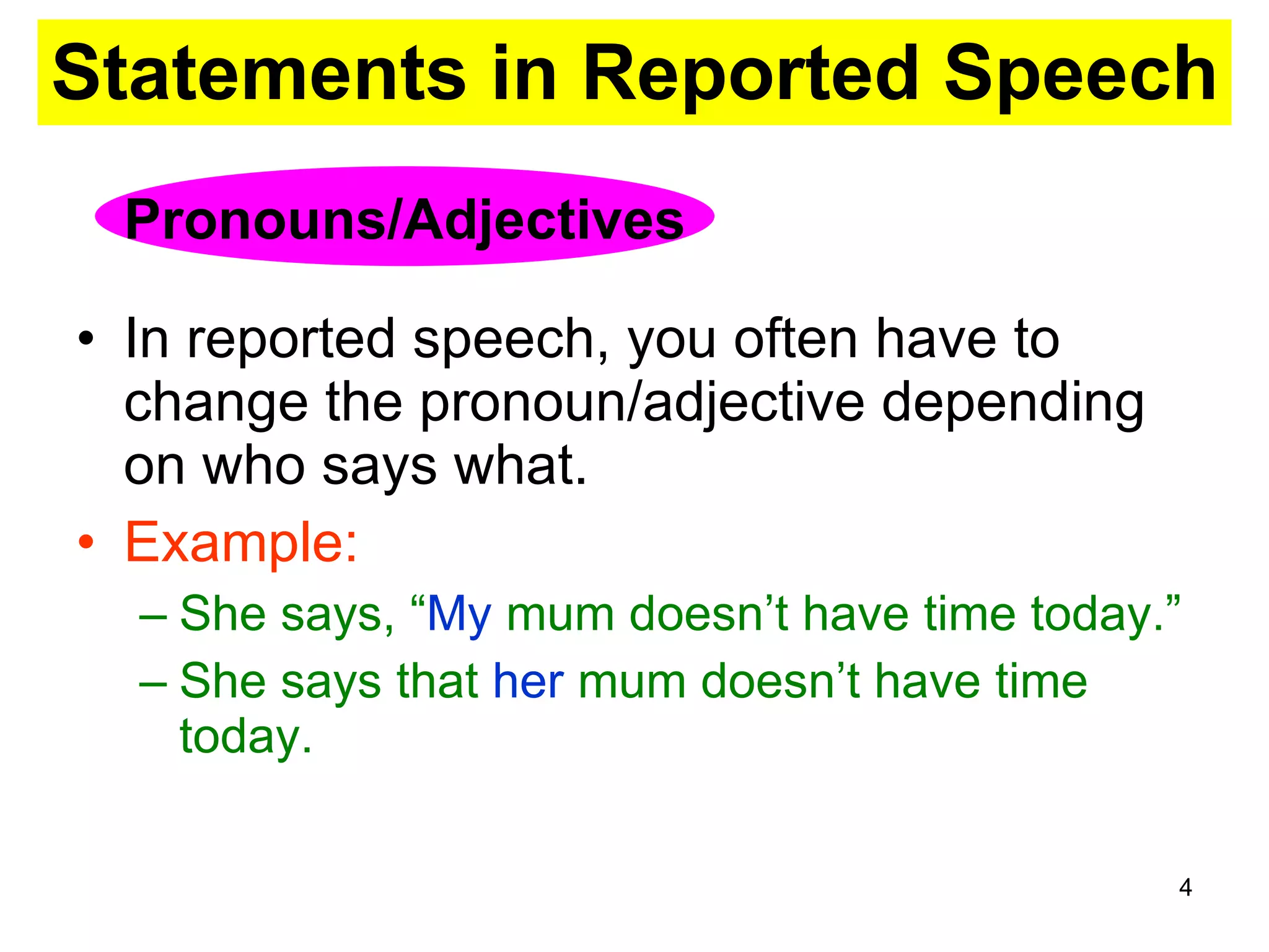 Statements in Reported Speech In reported speech, you often have to change the pronoun/adjective depending on who says what. Example: She says, “ My  mum doesn’t have time today.” She says that  her  mum doesn’t have time today. Pronouns/Adjectives 