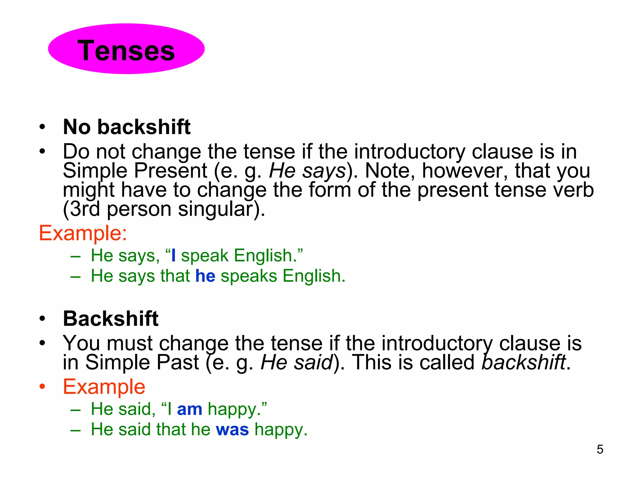 No backshift Do not change the tense if the introductory clause is in Simple Present (e. g.  He says ). Note, however, that you might have to change the form of the present tense verb (3rd person singular). Example: He says, “ I   speak English.”  He says that  he  speaks English. Backshift You must change the tense if the introductory clause is in Simple Past (e. g.  He said ). This is called  backshift . Example He said, “I  am  happy.”  He said that he  was  happy. Tenses 