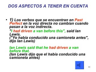 DOS ASPECTOS A TENER EN CUENTA 1)  Los verbos que se encuentran en  Past Perfect  en la voz directa no cambian cuando pasan a la voz indirecta.  " I  had driven  a van before this",  said Ian Lewis. ("Yo había conducido una camioneta antes", dijo Ian Lewis) Ian Lewis said that he  had driven  a van before that. (Ian Lewis dijo que el había conducido una camioneta antes) 