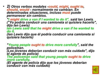 2)  Otros verbos modales - could ,  might ,  ought to ,  should ,  would  - normalmente no cambian. En determinadas situaciones, incluso  must  puede permanecer sin cambios. " I  might  drive a van if I wanted to do it",  said Ian Lewis . ("Yo podría conducir una camioneta si quisiera hacerlo", dijo Ian Lewis) Ian Lewis said that he  might  drive a van if he wanted to do it. (Ian Lewis dijo que él podría conducir una camioneta si quisiera hacerlo) " Young people  ought to  drive more carefully ", said the policeman. (Los jóvenes deberían conducir con más cuidado", dijo el agente de policía) The policeman said that young people  ought to  drive more carefully . (El agente de policía dijo que los jóvenes deberían conducir con más cuidado) 