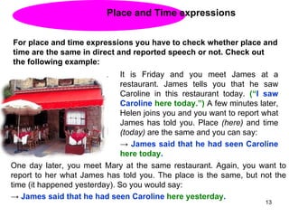 Place and Time expressions For place and time expressions you have to check whether place and time are the same in direct and reported speech or not. Check out the following example:  It is Friday and you meet James at a restaurant. James tells you that he saw Caroline in this restaurant today.  (“ I saw Caroline  here today.”)  A few minutes later, Helen joins you and you want to report what James has told you. Place  (here)  and time  (today)  are the same and you can say: ->  James said that he had seen Caroline  here   today . One day later, you meet Mary at the same restaurant. Again, you want to report to her what James has told you. The place is the same, but not the time (it happened yesterday). So you would say: ->  James said that he had seen Caroline  here yesterday . 