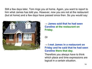 Still a few days later, Tom rings you at home. Again, you want to report to him what James has told you. However, now you are not at the restaurant (but at home) and a few days have passed since then. So you would say:  ->  James said that he had seen Caroline  at the restaurant on Friday. Or ->  I met James in a restaurant on Friday and he said that he had seen Caroline  there that day . Therefore you always have to think which place and time expressions are logical in a certain situation. 