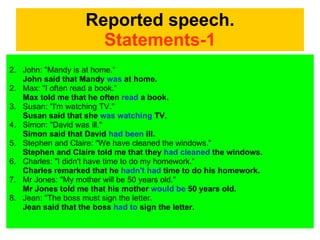 Reported speech. Statements-1 John: "Mandy is at home.“ John said that Mandy  was  at home.  2. Max: "I often read a book.“ Max told me that he often  read  a book.  3. Susan: "I'm watching TV."  Susan said that she  was watching  TV.  4. Simon: "David was ill."  Simon said that David  had been  ill.  5. Stephen and Claire: "We have cleaned the windows."  Stephen and Claire told me that they  had cleaned  the windows.  6. Charles: "I didn't have time to do my homework.“ Charles remarked that he  hadn't had  time to do his homework.  7. Mr Jones: "My mother will be 50 years old."  Mr Jones told me that his mother  would be  50 years old.  8. Jean: "The boss must sign the letter. Jean said that the boss  had to  sign the letter.  
