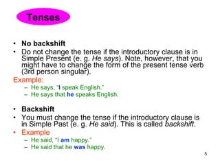 No backshift Do not change the tense if the introductory clause is in Simple Present (e. g.  He says ). Note, however, that you might have to change the form of the present tense verb (3rd person singular). Example: He says, “ I   speak English.”  He says that  he  speaks English. Backshift You must change the tense if the introductory clause is in Simple Past (e. g.  He said ). This is called  backshift . Example He said, “I  am  happy.”  He said that he  was  happy. Tenses 