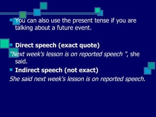 You can also use the present tense if you are talking about a future event. Direct speech (exact quote)  "Next week's lesson is on reported speech " , she said.  Indirect speech (not exact)  She said next week's lesson is on reported speech.   