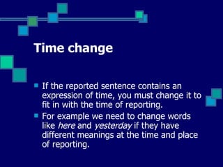 Time change If the reported sentence contains an expression of time, you must change it to fit in with the time of reporting.  For example we need to change words like  here  and  yesterday  if they have different meanings at the time and place of reporting. 