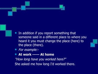 In addition if you report something that someone said in a different place to where you heard it you must change the place (here) to the place (there). For example:-  At work ----- At home "How long have you worked here?"  She asked me how long I'd worked there. 