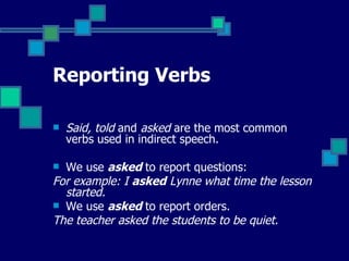 Reporting Verbs Said, told  and  asked  are the most common verbs used in indirect speech.  We use  asked  to report questions: For example: I  asked  Lynne what time the lesson started.  We use  asked  to report orders. The teacher asked the students to be quiet. 