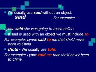 said We usually use  said  without an object. For example:  Lynne  said  she was going to teach online. If said is used with an object we must include  to  For example: Lynne  said   to  me that she'd never been to China.  !Note  - We usually use  told . For example: Lynne  told  me  that she'd never been to China.   