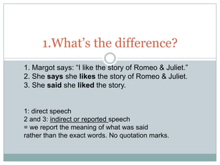 1.What’s the difference?
1. Margot says: “I like the story of Romeo & Juliet.”
2. She says she likes the story of Romeo & Juliet.
3. She said she liked the story.


1: direct speech
2 and 3: indirect or reported speech
= we report the meaning of what was said
rather than the exact words. No quotation marks.
 