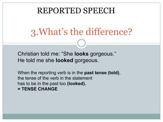 REPORTED SPEECH

      3.What’s the difference?

Christian told me: “She looks gorgeous.”
He told me she looked gorgeous.

When the reporting verb is in the past tense (told),
the tense of the verb in the statement
has to be in the past too (looked).
= TENSE CHANGE
 