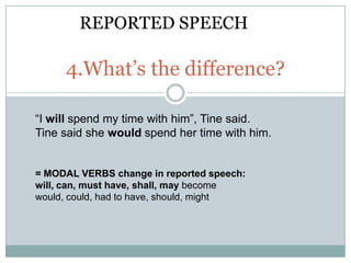 REPORTED SPEECH

     4.What’s the difference?

“I will spend my time with him”, Tine said.
Tine said she would spend her time with him.


= MODAL VERBS change in reported speech:
will, can, must have, shall, may become
would, could, had to have, should, might
 