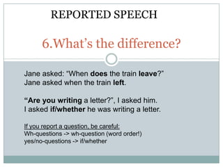 REPORTED SPEECH

      6.What’s the difference?

Jane asked: “When does the train leave?”
Jane asked when the train left.

“Are you writing a letter?”, I asked him.
I asked if/whether he was writing a letter.

If you report a question, be careful:
Wh-questions -> wh-question (word order!)
yes/no-questions -> if/whether
 