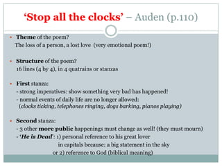 ‘Stop all the clocks’ – Auden (p.110)
 Theme of the poem?
  The loss of a person, a lost love (very emotional poem!)

 Structure of the poem?
  16 lines (4 by 4), in 4 quatrains or stanzas

 First stanza:
  - strong imperatives: show something very bad has happened!
  - normal events of daily life are no longer allowed:
   (clocks ticking, telephones ringing, dogs barking, pianos playing)

 Second stanza:
  - 3 other more public happenings must change as well! (they must mourn)
  - ‘He is Dead’: 1) personal reference to his great lover
                   in capitals because: a big statement in the sky
                or 2) reference to God (biblical meaning)
 