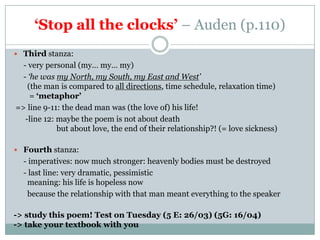 ‘Stop all the clocks’ – Auden (p.110)
 Third stanza:
  - very personal (my… my… my)
  - ‘he was my North, my South, my East and West’
    (the man is compared to all directions, time schedule, relaxation time)
     = ‘metaphor’
=> line 9-11: the dead man was (the love of) his life!
   -line 12: maybe the poem is not about death
             but about love, the end of their relationship?! (= love sickness)

 Fourth stanza:
  - imperatives: now much stronger: heavenly bodies must be destroyed
  - last line: very dramatic, pessimistic
   meaning: his life is hopeless now
   because the relationship with that man meant everything to the speaker

-> study this poem! Test on Tuesday (5 E: 26/03) (5G: 16/04)
-> take your textbook with you
 