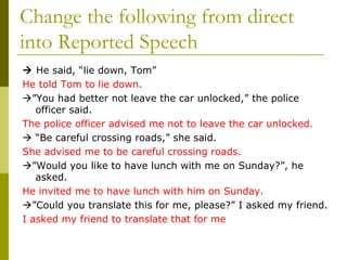 Change the following from direct into Reported Speech    He said, “lie down, Tom” He told Tom to lie down.  ” You had better not leave the car unlocked,” the police officer said. The police officer advised me not to leave the car unlocked.   “ Be careful crossing roads,” she said. She advised me to be careful crossing roads.  ” Would you like to have lunch with me on Sunday?”, he asked. He invited me to have lunch with him on Sunday.  ” Could you translate this for me, please?” I asked my friend. I asked my friend to translate that for me 