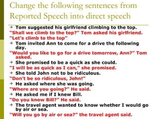 Change the following sentences from Reported Speech into direct speech Tom suggested his girlfriend climbing to the top.   “ Shall we climb to the top?” Tom asked his girlfriend. “ Let’s climb to the top” Tom invited Ann to come for a drive the following day. “ Would you like to go for a drive tomorrow, Ann?” Tom asked. She promised to be a quick as she could. “ I will be as quick as I can,” she promised.   She told John not to be ridiculous. “ Don’t be so ridiculous, John!” He asked where she was going. “ Where are you going?” He said. He asked me if I knew Bill. “ Do you know Bill?” He said. The travel agent wanted to know whether I would go by air or sea. “ Will you go by air or sea?” the travel agent said. 