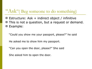 “ Ask ”( Beg someone to do something) Estructure: Ask + indirect object / infinitive  This is not a question, but a request or demand. Example:  “ Could you show me your passport, please?” he said He asked me to show him my passport. “ Can you open the door, please?” She said She asked him to open the door. 