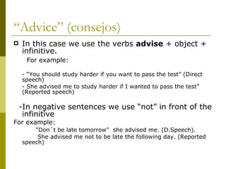 “ Advice” (consejos) In this case we use the verbs  advise  + object + infinitive. For example: - “You should study harder if you want to pass the test” (Direct speech) - She advised me to study harder if I wanted to pass the test” (Reported speech) -In negative sentences we use “not” in front of the infinitive For example: "Don´t be late tomorrow"  she advised me. (D.Speech). She advised me not to be late the following day. (Reported speech)    