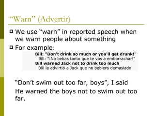 “ Warn” (Advertir) We use “warn” in reported speech when we warn people about something For example: “ Don’t swim out too far, boys”, I said He warned the boys not to swim out too far. Bill: "Don't drink so much or you'll get drunk!"   Bill: "¡No bebas tanto que te vas a emborrachar!“ Bill warned Jack not to drink too much   Bill le advirtió a Jack que no bebiera demasiado 