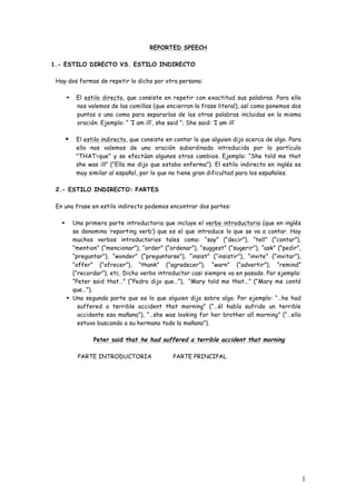 1
REPORTED SPEECH
1.- ESTILO DIRECTO VS. ESTILO INDIRECTO
Hay dos formas de repetir lo dicho por otra persona:
§ El estilo directo, que consiste en repetir con exactitud sus palabras. Para ello
nos valemos de las comillas (que encierran la frase literal), así como ponemos dos
puntos o una coma para separarlas de las otras palabras incluidas en la misma
oración. Ejemplo: “ ‘I am ill’, she said “; She said: ‘I am ill’
§ El estilo indirecto, que consiste en contar lo que alguien dijo acerca de algo. Para
ello nos valemos de una oración subordinada introducida por la partícula
"THAT=que" y se efectúan algunos otros cambios. Ejemplo: “She told me that
she was ill” (“Ella me dijo que estaba enferma”). El estilo indirecto en inglés es
muy similar al español, por lo que no tiene gran dificultad para los españoles.
2.- ESTILO INDIRECTO: PARTES
En una frase en estilo indirecto podemos encontrar dos partes:
§ Una primera parte introductoria que incluye el verbo introductorio (que en inglés
se denomina ‘reporting verb’) que es el que introduce lo que se va a contar. Hay
muchos verbos introductorios tales como: “say” (“decir”), “tell” (“contar”),
“mention” (“mencionar”), “order” (“ordenar”), “suggest” (“sugerir”), “ask” (“pedir”,
“preguntar”), “wonder” (“preguntarse”), “insist” (“insistir”), “invite” (“invitar”),
“offer” (“ofrecer”), “thank” (“agradecer”), “warn” (“advertir”), “remind”
(“recordar”), etc. Dicho verbo introductor casi siempre va en pasado. Por ejemplo:
“Peter said that…” (“Pedro dijo que…”), “Mary told me that...” (“Mary me contó
que…”).
§ Una segunda parte que es lo que alguien dijo sobre algo. Por ejemplo: “…he had
suffered a terrible accident that morning” (“…él había sufrido un terrible
accidente esa mañana”), “…she was looking for her brother all morning” (“…ella
estuvo buscando a su hermano toda la mañana”).
Peter said that he had suffered a terrible accident that morning
PARTE INTRODUCTORIA PARTE PRINCIPAL
 