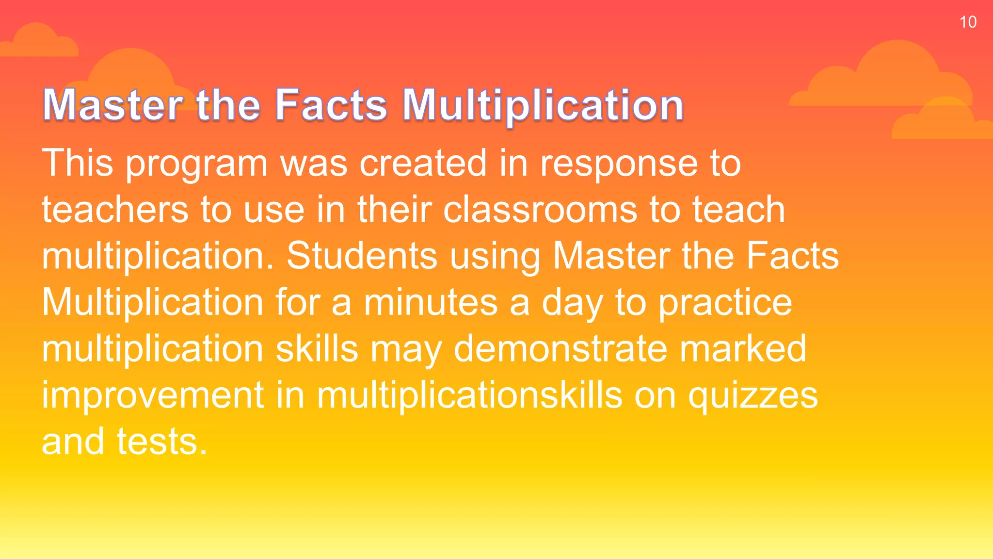 This program was created in response to
teachers to use in their classrooms to teach
multiplication. Students using Master the Facts
Multiplication for a minutes a day to practice
multiplication skills may demonstrate marked
improvement in multiplicationskills on quizzes
and tests.
10
 