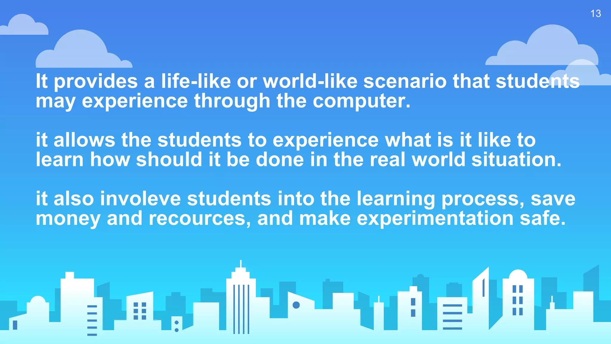 It provides a life-like or world-like scenario that students
may experience through the computer.
it allows the students to experience what is it like to
learn how should it be done in the real world situation.
it also involeve students into the learning process, save
money and recources, and make experimentation safe.
13
 