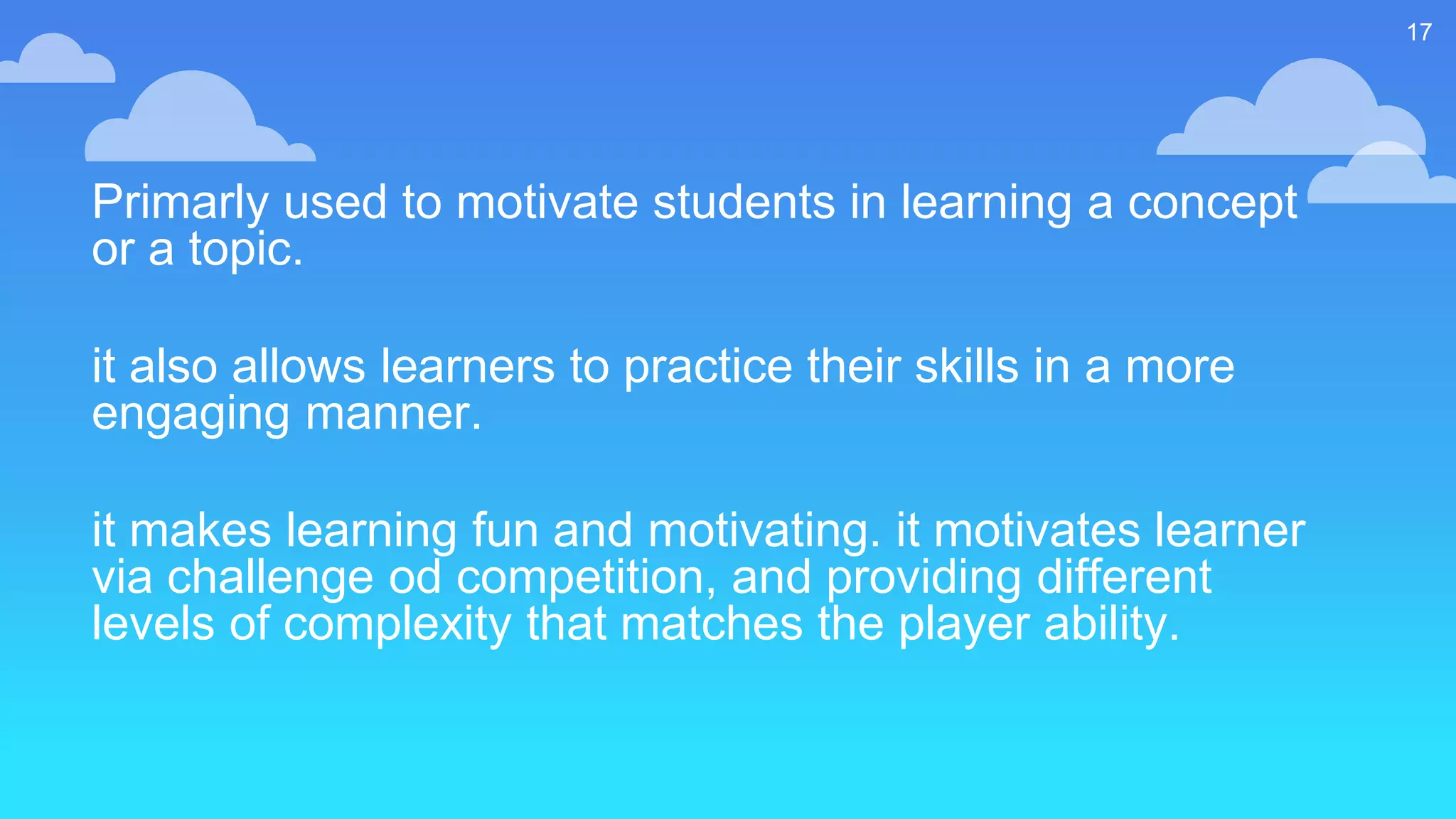 Primarly used to motivate students in learning a concept
or a topic.
it also allows learners to practice their skills in a more
engaging manner.
it makes learning fun and motivating. it motivates learner
via challenge od competition, and providing different
levels of complexity that matches the player ability.
17
 