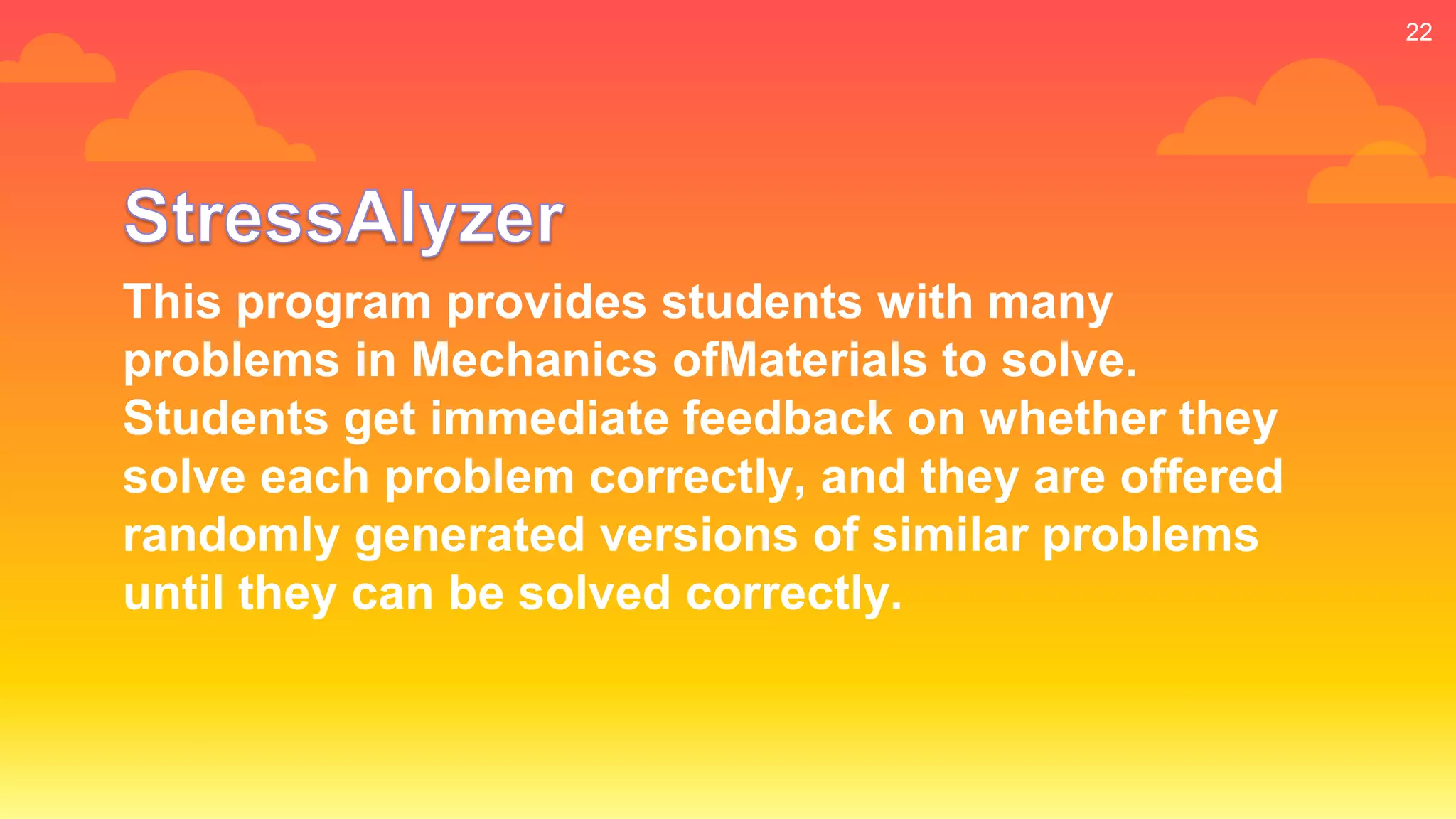 22
This program provides students with many
problems in Mechanics ofMaterials to solve.
Students get immediate feedback on whether they
solve each problem correctly, and they are offered
randomly generated versions of similar problems
until they can be solved correctly.
 