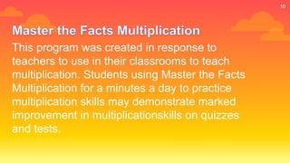 This program was created in response to
teachers to use in their classrooms to teach
multiplication. Students using Master the Facts
Multiplication for a minutes a day to practice
multiplication skills may demonstrate marked
improvement in multiplicationskills on quizzes
and tests.
10
 