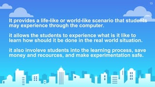 It provides a life-like or world-like scenario that students
may experience through the computer.
it allows the students to experience what is it like to
learn how should it be done in the real world situation.
it also involeve students into the learning process, save
money and recources, and make experimentation safe.
13
 
