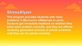 22
This program provides students with many
problems in Mechanics ofMaterials to solve.
Students get immediate feedback on whether they
solve each problem correctly, and they are offered
randomly generated versions of similar problems
until they can be solved correctly.
 