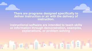 There are programs designed specifically to
deliver instruction or air with the delivery of
instruction.
instructional software are intended to teach skills
or information through demonstration, examples,
explanations, or problem solving
 