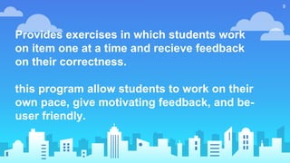 Provides exercises in which students work
on item one at a time and recieve feedback
on their correctness.
this program allow students to work on their
own pace, give motivating feedback, and be-
user friendly.
9
 
