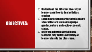 OBJECTIVES:
 Understand the different diversity of
learners and how to deal with it as
teacher.
 Learn how are the learners influence by
several factors such as language,
gender, culture and socio-economic
status.
 Know the different ways on how
teachers may address diversity of
learners inside the classroom.
 