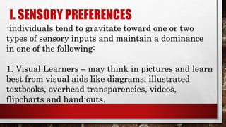 I. SENSORY PREFERENCES
-individuals tend to gravitate toward one or two
types of sensory inputs and maintain a dominance
in one of the following:
1. Visual Learners – may think in pictures and learn
best from visual aids like diagrams, illustrated
textbooks, overhead transparencies, videos,
flipcharts and hand-outs.
 