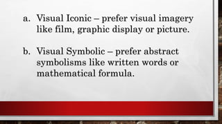 a. Visual Iconic – prefer visual imagery
like film, graphic display or picture.
b. Visual Symbolic – prefer abstract
symbolisms like written words or
mathematical formula.
 