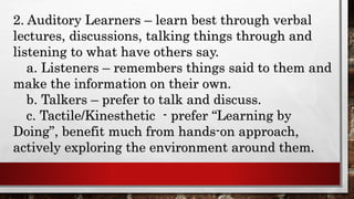 2. Auditory Learners – learn best through verbal
lectures, discussions, talking things through and
listening to what have others say.
a. Listeners – remembers things said to them and
make the information on their own.
b. Talkers – prefer to talk and discuss.
c. Tactile/Kinesthetic - prefer “Learning by
Doing”, benefit much from hands-on approach,
actively exploring the environment around them.
 
