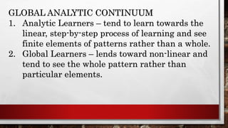 GLOBAL ANALYTIC CONTINUUM
1. Analytic Learners – tend to learn towards the
linear, step-by-step process of learning and see
finite elements of patterns rather than a whole.
2. Global Learners – lends toward non-linear and
tend to see the whole pattern rather than
particular elements.
 