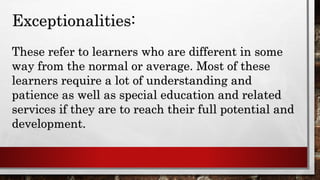 Exceptionalities:
These refer to learners who are different in some
way from the normal or average. Most of these
learners require a lot of understanding and
patience as well as special education and related
services if they are to reach their full potential and
development.
 