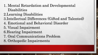 1. Mental Retardation and Developmental
Disabilities
2.Learning Disabilities
3.Intellectual Differences (Gifted and Talented)
4. Emotional and Behavioral Disorder
5. Visual Impairment
6.Hearing Impairment
7. Oral Communications Problem
8. Orthopedic Impairments
 