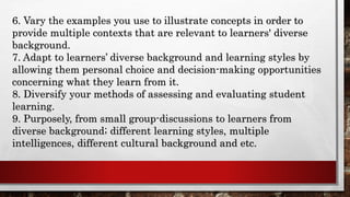 6. Vary the examples you use to illustrate concepts in order to
provide multiple contexts that are relevant to learners' diverse
background.
7. Adapt to learners’ diverse background and learning styles by
allowing them personal choice and decision-making opportunities
concerning what they learn from it.
8. Diversify your methods of assessing and evaluating student
learning.
9. Purposely, from small group-discussions to learners from
diverse background; different learning styles, multiple
intelligences, different cultural background and etc.
 