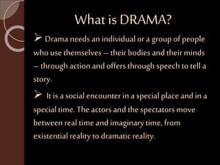 What is DRAMA? 
 Drama needs an individual or a group of people 
who use themselves – their bodies and their minds 
– through action and offers through speech to tell a 
story. 
 It is a social encounter in a special place and in a 
special time. The actors and the spectators move 
between real time and imaginary time, from 
existential reality to dramatic reality. 
 