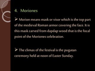 4. Moriones 
 Morion means mask or visor which is the top part 
of the medieval Roman armor covering the face. It is 
this mask carved from dapdap wood that is the focal 
point of the Moriones celebration. 
 The climax of the festival is the pugutan 
ceremony held at noon of Easter Sunday. 
 