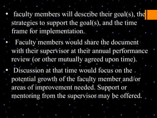 • faculty members will describe their goal(s), the
    strategies to support the goal(s), and the time
    frame for implementation.
•    Faculty members would share the document
    with their supervisor at their annual performance
    review (or other mutually agreed upon time).
• Discussion at that time would focus on the
    potential growth of the faculty member and/or
    areas of improvement needed. Support or
    mentoring from the supervisor may be offered.
 