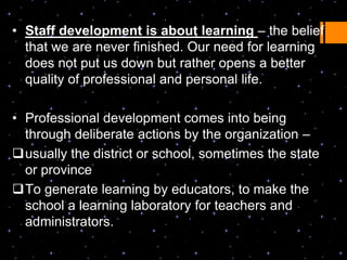 • Staff development is about learning – the belief
  that we are never finished. Our need for learning
  does not put us down but rather opens a better
  quality of professional and personal life.

• Professional development comes into being
  through deliberate actions by the organization –
usually the district or school, sometimes the state
  or province
To generate learning by educators, to make the
  school a learning laboratory for teachers and
  administrators.
 
