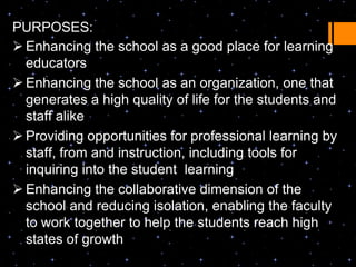 PURPOSES:
 Enhancing the school as a good place for learning
  educators
 Enhancing the school as an organization, one that
  generates a high quality of life for the students and
  staff alike
 Providing opportunities for professional learning by
  staff, from and instruction, including tools for
  inquiring into the student learning
 Enhancing the collaborative dimension of the
  school and reducing isolation, enabling the faculty
  to work together to help the students reach high
  states of growth
 
