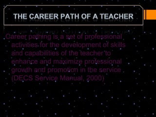 Career pathing is a set of professional
 activities for the development of skills
 and capabilities of the teacher to
 enhance and maximize professional
 growth and promotion in the service
 (DECS Service Manual, 2000)
 