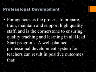 • For agencies is the process to prepare,
  train, maintain and support high quality
  staff, and is the cornerstone to ensuring
  quality teaching and learning in all Head
  Start programs. A well-planned
  professional development system for
  teachers can result in positive outcomes
  that:
 