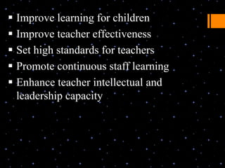  Improve learning for children
 Improve teacher effectiveness
 Set high standards for teachers
 Promote continuous staff learning
 Enhance teacher intellectual and
  leadership capacity
 